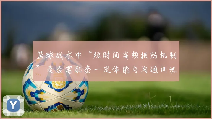 篮球战术中“短时间高频换防机制”是否需配套一定体能与沟通训练