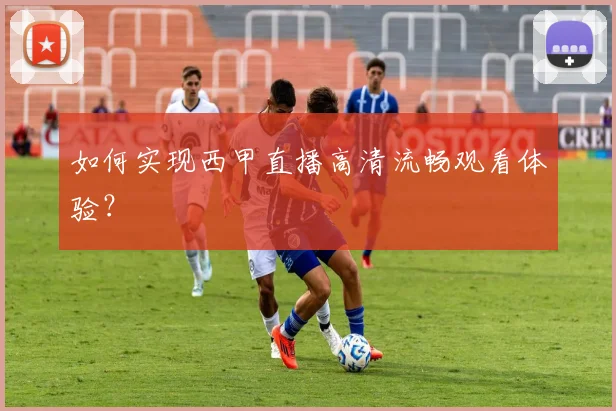 如何实现西甲直播高清流畅观看体验？