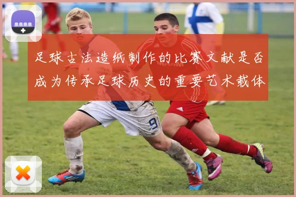 足球古法造纸制作的比赛文献是否成为传承足球历史的重要艺术载体