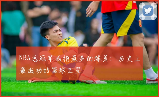 NBA总冠军戒指最多的球员：历史上最成功的篮球巨星