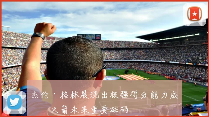 杰伦·格林展现出极强得分能力成为火箭未来重要砝码