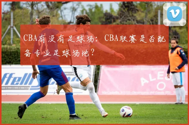 CBA有没有足球场：CBA联赛是否配备专业足球场地？
